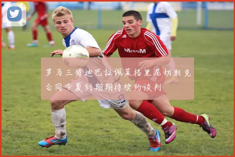 罗马三将迪巴拉佩莱格里尼切利克合同今夏到期期待续约谈判