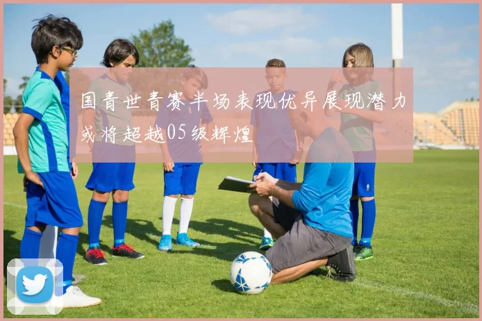 国青世青赛半场表现优异展现潜力或将超越05级辉煌